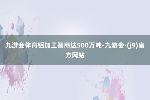 九游会体育铝加工智商达500万吨-九游会·(j9)官方网站