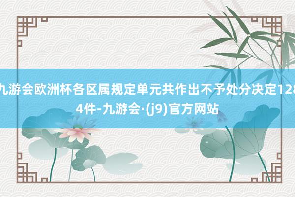 九游会欧洲杯各区属规定单元共作出不予处分决定1284件-九游会·(j9)官方网站
