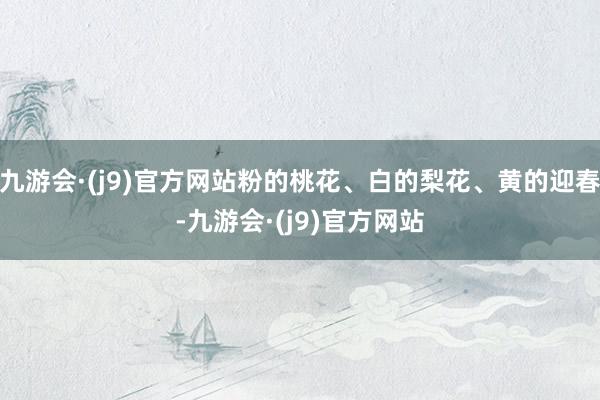 九游会·(j9)官方网站粉的桃花、白的梨花、黄的迎春-九游会·(j9)官方网站