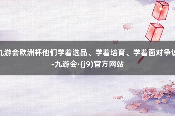 九游会欧洲杯他们学着选品、学着培育、学着面对争议-九游会·(j9)官方网站