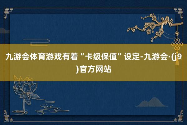 九游会体育游戏有着“卡级保值”设定-九游会·(j9)官方网站