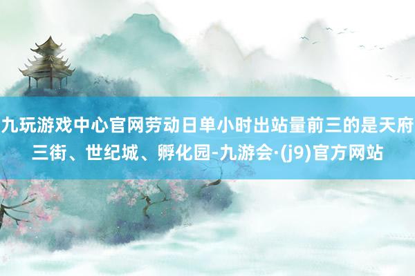 九玩游戏中心官网劳动日单小时出站量前三的是天府三街、世纪城、孵化园-九游会·(j9)官方网站