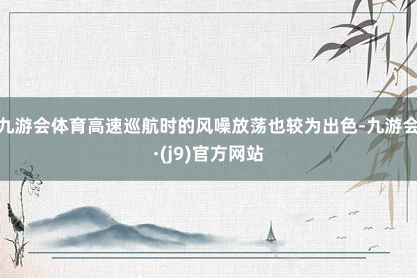 九游会体育高速巡航时的风噪放荡也较为出色-九游会·(j9)官方网站