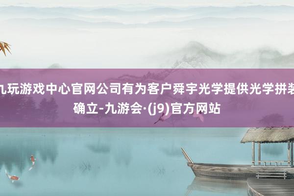 九玩游戏中心官网公司有为客户舜宇光学提供光学拼装确立-九游会·(j9)官方网站