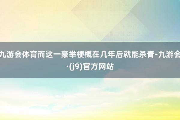 九游会体育而这一豪举梗概在几年后就能杀青-九游会·(j9)官方网站