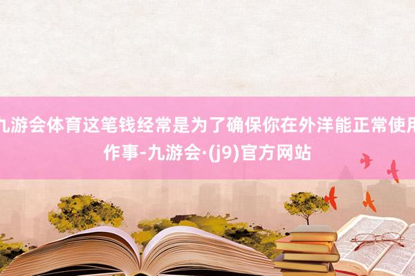 九游会体育这笔钱经常是为了确保你在外洋能正常使用作事-九游会·(j9)官方网站