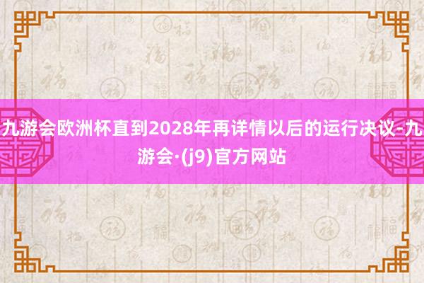 九游会欧洲杯直到2028年再详情以后的运行决议-九游会·(j9)官方网站