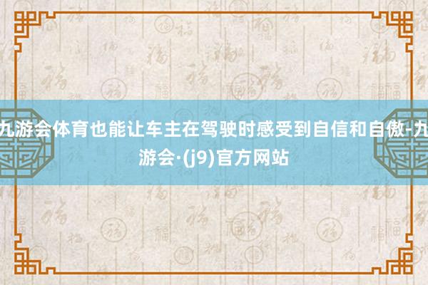 九游会体育也能让车主在驾驶时感受到自信和自傲-九游会·(j9)官方网站