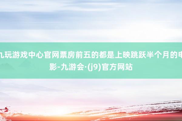 九玩游戏中心官网票房前五的都是上映跳跃半个月的电影-九游会·(j9)官方网站