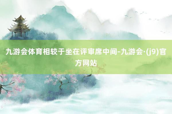 九游会体育相较于坐在评审席中间-九游会·(j9)官方网站