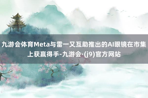 九游会体育Meta与雷一又互助推出的AI眼镜在市集上获赢得手-九游会·(j9)官方网站