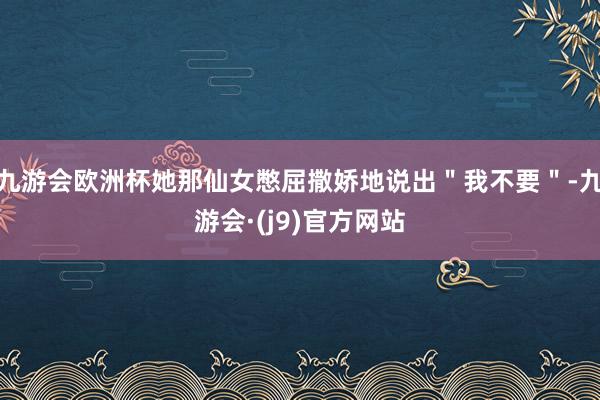 九游会欧洲杯她那仙女憋屈撒娇地说出＂我不要＂-九游会·(j9)官方网站
