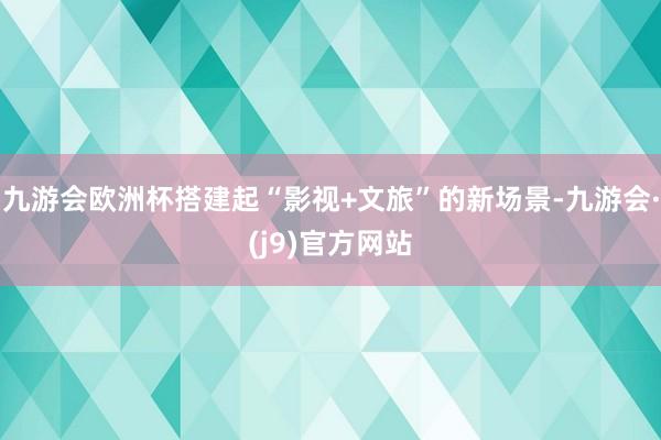 九游会欧洲杯搭建起“影视+文旅”的新场景-九游会·(j9)官方网站