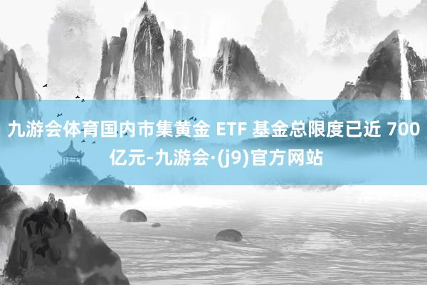 九游会体育国内市集黄金 ETF 基金总限度已近 700 亿元-九游会·(j9)官方网站
