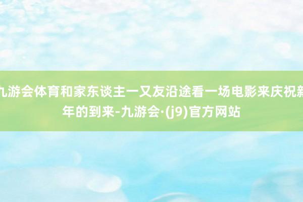 九游会体育和家东谈主一又友沿途看一场电影来庆祝新年的到来-九游会·(j9)官方网站