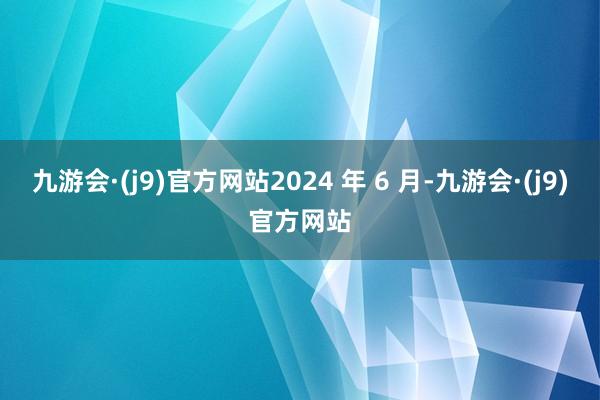 九游会·(j9)官方网站2024 年 6 月-九游会·(j9)官方网站