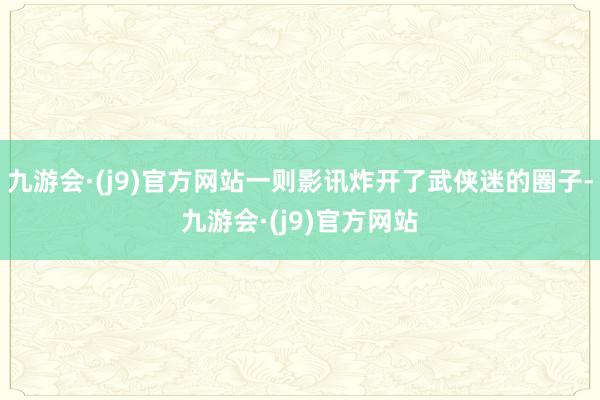 九游会·(j9)官方网站一则影讯炸开了武侠迷的圈子-九游会·(j9)官方网站