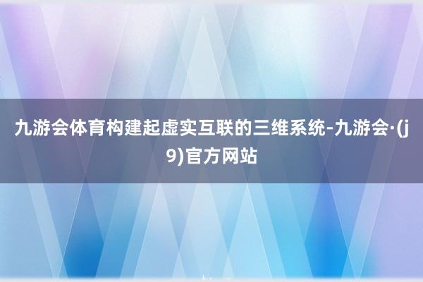 九游会体育构建起虚实互联的三维系统-九游会·(j9)官方网站