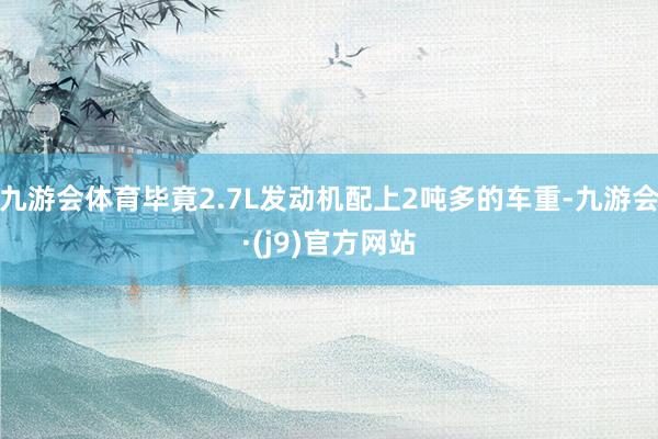 九游会体育毕竟2.7L发动机配上2吨多的车重-九游会·(j9)官方网站