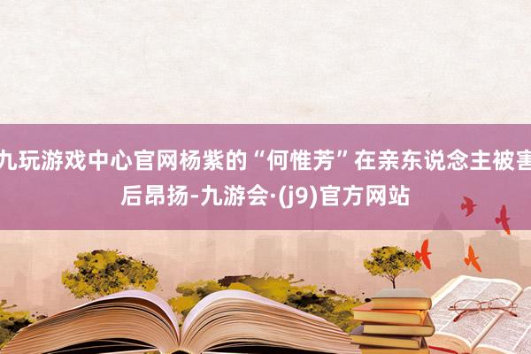 九玩游戏中心官网杨紫的“何惟芳”在亲东说念主被害后昂扬-九游会·(j9)官方网站