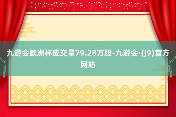 九游会欧洲杯成交量79.28万股-九游会·(j9)官方网站