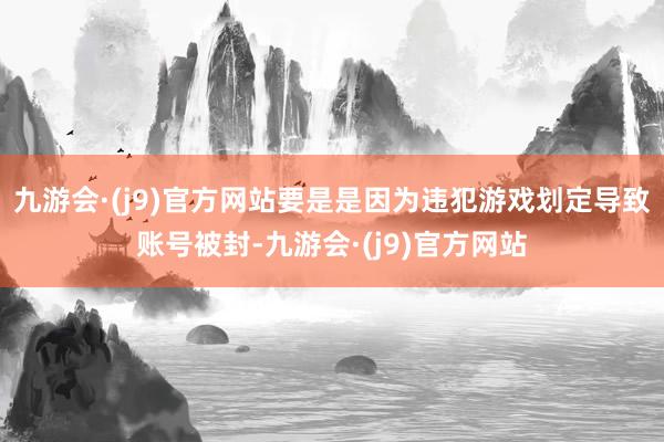 九游会·(j9)官方网站要是是因为违犯游戏划定导致账号被封-九游会·(j9)官方网站