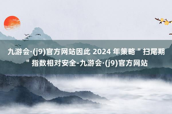 九游会·(j9)官方网站因此 2024 年策略＂扫尾期＂指数相对安全-九游会·(j9)官方网站