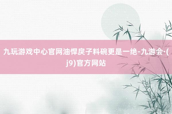 九玩游戏中心官网油悍戾子料碗更是一绝-九游会·(j9)官方网站
