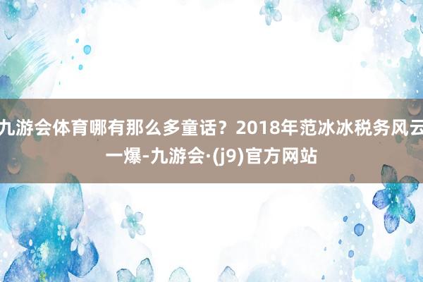 九游会体育哪有那么多童话？2018年范冰冰税务风云一爆-九游会·(j9)官方网站