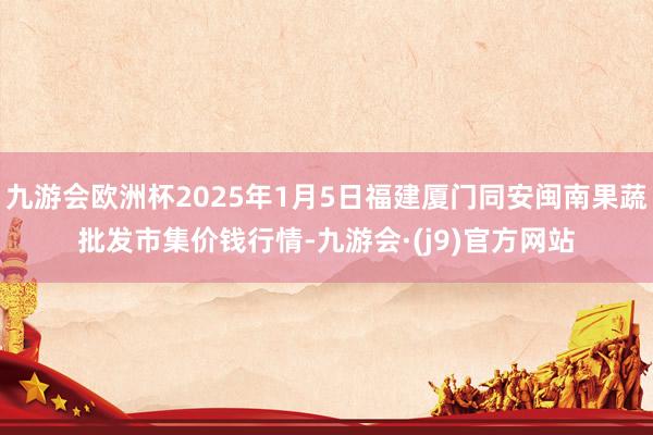 九游会欧洲杯2025年1月5日福建厦门同安闽南果蔬批发市集价钱行情-九游会·(j9)官方网站