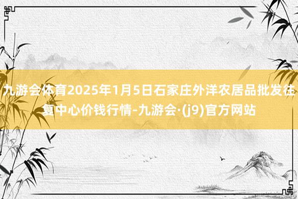 九游会体育2025年1月5日石家庄外洋农居品批发往复中心价钱行情-九游会·(j9)官方网站