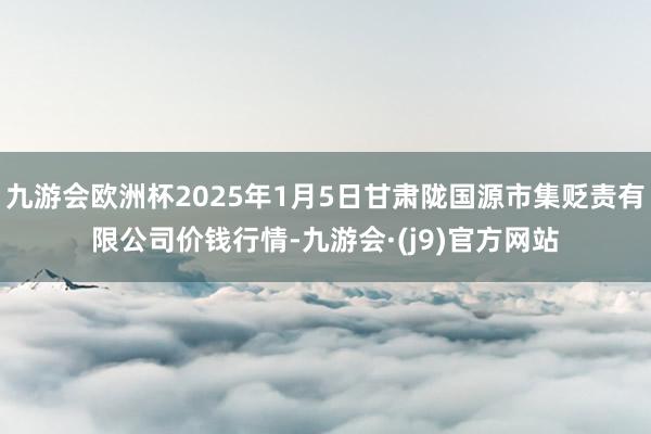 九游会欧洲杯2025年1月5日甘肃陇国源市集贬责有限公司价钱行情-九游会·(j9)官方网站