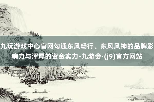 九玩游戏中心官网勾通东风畅行、东风风神的品牌影响力与浑厚的资金实力-九游会·(j9)官方网站