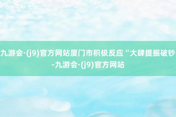 九游会·(j9)官方网站厦门市积极反应“大肆提振破钞-九游会·(j9)官方网站