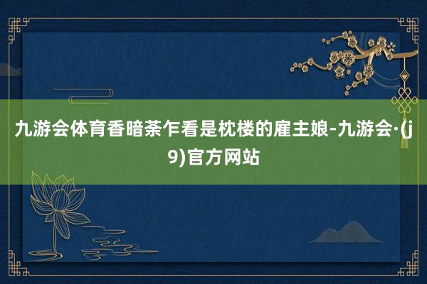 九游会体育香暗荼乍看是枕楼的雇主娘-九游会·(j9)官方网站