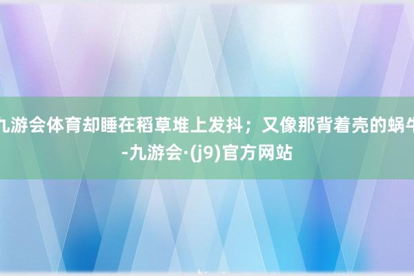九游会体育却睡在稻草堆上发抖；又像那背着壳的蜗牛-九游会·(j9)官方网站