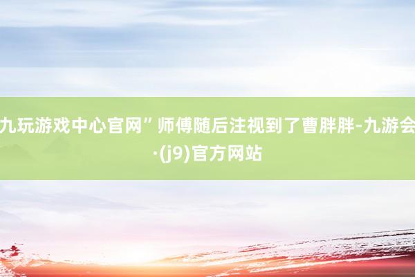 九玩游戏中心官网”师傅随后注视到了曹胖胖-九游会·(j9)官方网站
