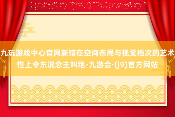 九玩游戏中心官网新馆在空间布局与视觉档次的艺术性上令东说念主叫绝-九游会·(j9)官方网站
