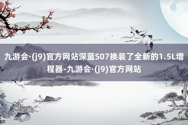 九游会·(j9)官方网站深蓝S07换装了全新的1.5L增程器-九游会·(j9)官方网站