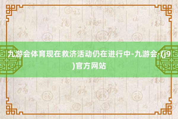 九游会体育现在救济活动仍在进行中-九游会·(j9)官方网站