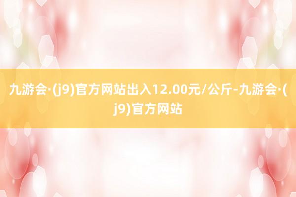 九游会·(j9)官方网站出入12.00元/公斤-九游会·(j9)官方网站