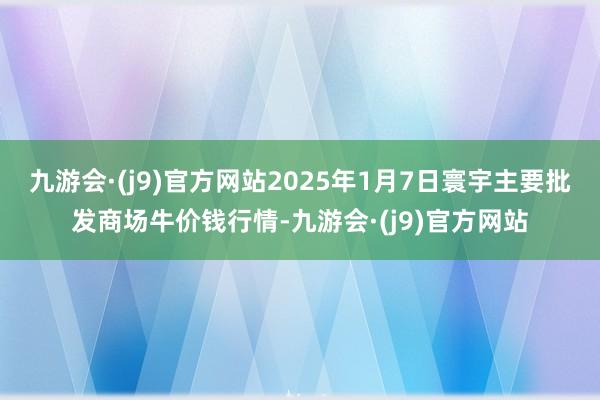 九游会·(j9)官方网站2025年1月7日寰宇主要批发商场牛价钱行情-九游会·(j9)官方网站