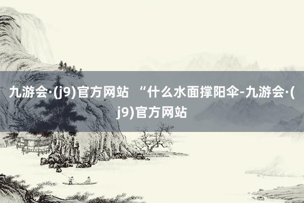 九游会·(j9)官方网站  “什么水面撑阳伞-九游会·(j9)官方网站