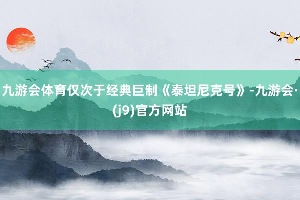 九游会体育仅次于经典巨制《泰坦尼克号》-九游会·(j9)官方网站