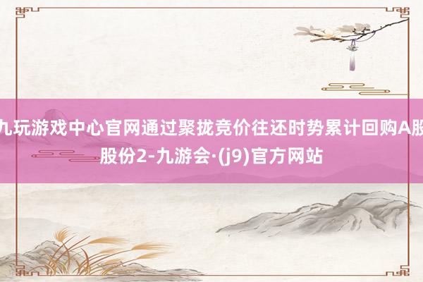 九玩游戏中心官网通过聚拢竞价往还时势累计回购A股股份2-九游会·(j9)官方网站