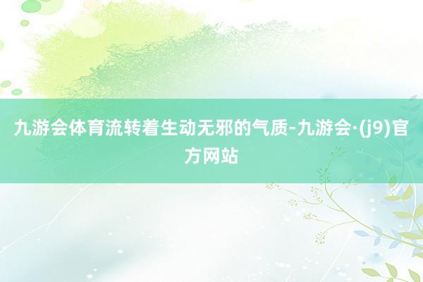 九游会体育流转着生动无邪的气质-九游会·(j9)官方网站