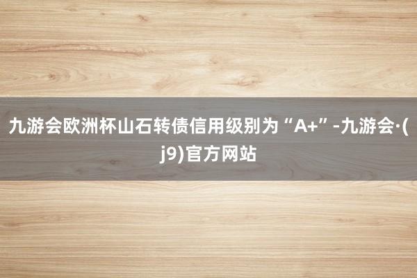 九游会欧洲杯山石转债信用级别为“A+”-九游会·(j9)官方网站