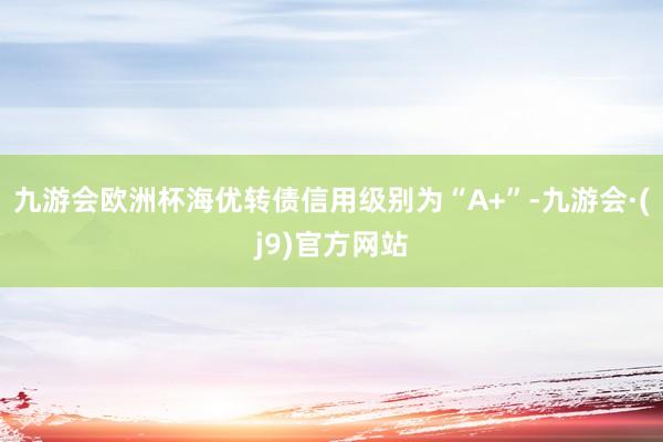 九游会欧洲杯海优转债信用级别为“A+”-九游会·(j9)官方网站