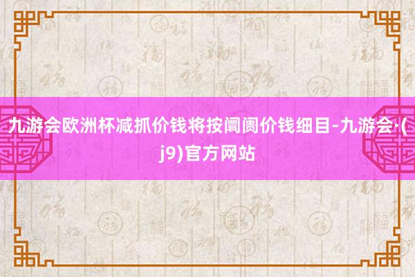 九游会欧洲杯减抓价钱将按阛阓价钱细目-九游会·(j9)官方网站