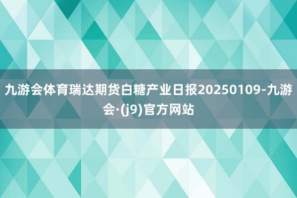 九游会体育瑞达期货白糖产业日报20250109-九游会·(j9)官方网站